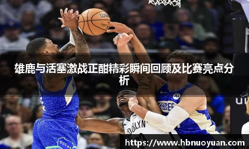 雄鹿与活塞激战正酣精彩瞬间回顾及比赛亮点分析